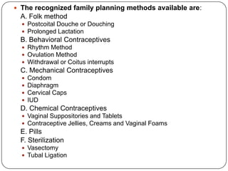  The recognized family planning methods available are:
A. Folk method
 Postcoital Douche or Douching
 Prolonged Lactation
B. Behavioral Contraceptives
 Rhythm Method
 Ovulation Method
 Withdrawal or Coitus interrupts
C. Mechanical Contraceptives
 Condom
 Diaphragm
 Cervical Caps
 IUD
D. Chemical Contraceptives
 Vaginal Suppositories and Tablets
 Contraceptive Jellies, Creams and Vaginal Foams
E. Pills
F. Sterilization
 Vasectomy
 Tubal Ligation
 