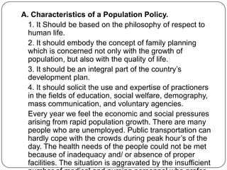 A. Characteristics of a Population Policy.
1. It Should be based on the philosophy of respect to
human life.
2. It should embody the concept of family planning
which is concerned not only with the growth of
population, but also with the quality of life.
3. It should be an integral part of the country‟s
development plan.
4. It should solicit the use and expertise of practioners
in the fields of education, social welfare, demography,
mass communication, and voluntary agencies.
Every year we feel the economic and social pressures
arising from rapid population growth. There are many
people who are unemployed. Public transportation can
hardly cope with the crowds during peak hour‟s of the
day. The health needs of the people could not be met
because of inadequacy and/ or absence of proper
facilities. The situation is aggravated by the insufficient
 