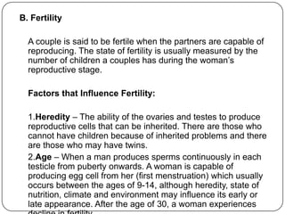 B. Fertility
A couple is said to be fertile when the partners are capable of
reproducing. The state of fertility is usually measured by the
number of children a couples has during the woman‟s
reproductive stage.
Factors that Influence Fertility:
1.Heredity – The ability of the ovaries and testes to produce
reproductive cells that can be inherited. There are those who
cannot have children because of inherited problems and there
are those who may have twins.
2.Age – When a man produces sperms continuously in each
testicle from puberty onwards. A woman is capable of
producing egg cell from her (first menstruation) which usually
occurs between the ages of 9-14, although heredity, state of
nutrition, climate and environment may influence its early or
late appearance. After the age of 30, a woman experiences
 