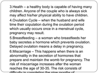 3.Health – a healthy body is capable of having many
children. Anyone of the couple who is always sick
may affect his/her physical ability to have children.
4.Ovulation Cycle – when the husband and wife
time their copulation during the ovulation period
which usually occurs once in a menstrual cycle,
pregnancy may result.
5.Breastfeeding – a woman who breastfeeds her
baby secretes a hormone which prevents ovulation.
Delayed ovulation means a delay in pregnancy.
6.Miscarriage – This happens when there is an
abnormality in the secretion of hormones that
prepare and maintain the womb for pregnancy. The
risk of miscarriage increases after the woman
reaches the age of 30-35. The risk consists of
 