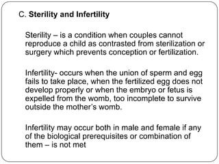 C. Sterility and Infertility
Sterility – is a condition when couples cannot
reproduce a child as contrasted from sterilization or
surgery which prevents conception or fertilization.
Infertility- occurs when the union of sperm and egg
fails to take place, when the fertilized egg does not
develop properly or when the embryo or fetus is
expelled from the womb, too incomplete to survive
outside the mother‟s womb.
Infertility may occur both in male and female if any
of the biological prerequisites or combination of
them – is not met
 