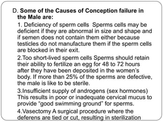 D. Some of the Causes of Conception failure in
the Male are:
1. Deficiency of sperm cells Sperms cells may be
deficient if they are abnormal in size and shape and
if semen does not contain them either because
testicles do not manufacture them if the sperm cells
are blocked in their exit.
2.Too short-lived sperm cells Sperms should retain
their ability to fertilize an egg for 48 to 72 hours
after they have been deposited in the women‟s
body. If more than 25% of the sperms are defective,
the male is like to be sterile.
3.Insufficient supply of androgens (sex hormones)
This results in poor or inadequate cervical mucus to
provide “good swimming ground” for sperms.
4.Vasectomy A surgical procedure where the
deferens are tied or cut, resulting in sterilization
 