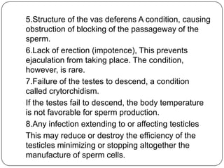 5.Structure of the vas deferens A condition, causing
obstruction of blocking of the passageway of the
sperm.
6.Lack of erection (impotence), This prevents
ejaculation from taking place. The condition,
however, is rare.
7.Failure of the testes to descend, a condition
called crytorchidism.
If the testes fail to descend, the body temperature
is not favorable for sperm production.
8.Any infection extending to or affecting testicles
This may reduce or destroy the efficiency of the
testicles minimizing or stopping altogether the
manufacture of sperm cells.
 