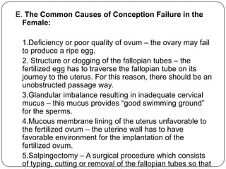 E. The Common Causes of Conception Failure in the
Female:
1.Deficiency or poor quality of ovum – the ovary may fail
to produce a ripe egg.
2. Structure or clogging of the fallopian tubes – the
fertilized egg has to traverse the fallopian tube on its
journey to the uterus. For this reason, there should be an
unobstructed passage way.
3.Glandular imbalance resulting in inadequate cervical
mucus – this mucus provides “good swimming ground”
for the sperms.
4.Mucous membrane lining of the uterus unfavorable to
the fertilized ovum – the uterine wall has to have
favorable environment for the implantation of the
fertilized ovum.
5.Salpingectomy – A surgical procedure which consists
of typing, cutting or removal of the fallopian tubes so that
 