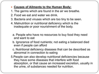  Causes of Ailments to the Human Body:
1. The germs which are found in the air we breathe.
2. Food we eat and water we drink.
3. Bacteria and viruses which are too tiny to be seen.
4. Malnutrition or nutritional deficiency which is the
inadequate or poor nourishment of the body.
a. People who have no resources to buy food they need
and want to eat
b. Ignorance of food nutrients; not eating a balanced died
even if people can afford
c. Nutritional deficiency diseases that can be described as
abnormal in connection to eating
5.People can also develop nutritional deficiencies because
they have some diseases that interfere with food
absorption, or that cause an increased excretion, usually in
the urine, of substances needed for nutrition.
 