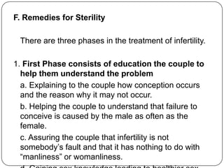 F. Remedies for Sterility
There are three phases in the treatment of infertility.
1. First Phase consists of education the couple to
help them understand the problem
a. Explaining to the couple how conception occurs
and the reason why it may not occur.
b. Helping the couple to understand that failure to
conceive is caused by the male as often as the
female.
c. Assuring the couple that infertility is not
somebody‟s fault and that it has nothing to do with
“manliness” or womanliness.
 