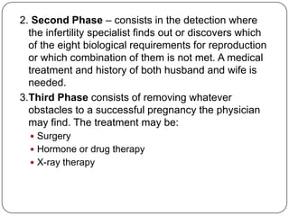 2. Second Phase – consists in the detection where
the infertility specialist finds out or discovers which
of the eight biological requirements for reproduction
or which combination of them is not met. A medical
treatment and history of both husband and wife is
needed.
3.Third Phase consists of removing whatever
obstacles to a successful pregnancy the physician
may find. The treatment may be:
 Surgery
 Hormone or drug therapy
 X-ray therapy
 