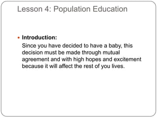 Lesson 4: Population Education
 Introduction:
Since you have decided to have a baby, this
decision must be made through mutual
agreement and with high hopes and excitement
because it will affect the rest of you lives.
 
