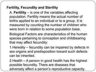 Fertility, Fecundity and Sterility
A. Fertility – is one of the variables affecting
population. Fertility means the actual number of
births applied to an individual or to a group. It is
measured by counting the number of children who
were born in relation to some population base.
Biological Factors are characteristics of the human
species pertaining to conception and childbearing
that may affect fecundity:
1.Heredity – fecundity can be impaired by defects in
sex organs and predisposition toward such defects
can be inherited.
2.Health – A person in good health has the highest
possible fecundity. There are diseases that
adversely affect a person‟s reproductive capacity.
 