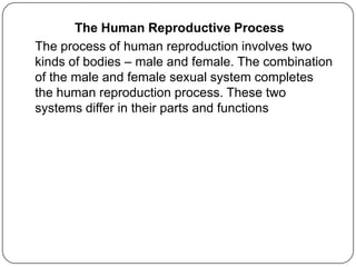 The Human Reproductive Process
The process of human reproduction involves two
kinds of bodies – male and female. The combination
of the male and female sexual system completes
the human reproduction process. These two
systems differ in their parts and functions
 