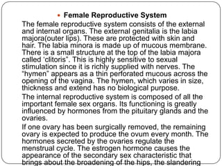  Female Reproductive System
The female reproductive system consists of the external
and internal organs. The external genitalia is the labia
majora(outer lips). These are protected with skin and
hair. The labia minora is made up of mucous membrane.
There is a small structure at the top of the labia majora
called „clitoris”. This is highly sensitive to sexual
stimulation since it is richly supplied with nerves. The
“hymen” appears as a thin perforated mucous across the
opening of the vagina. The hymen, which varies in size,
thickness and extend has no biological purpose.
The internal reproductive system is composed of all the
important female sex organs. Its functioning is greatly
influenced by hormones from the pituitary glands and the
ovaries.
If one ovary has been surgically removed, the remaining
ovary is expected to produce the ovum every month. The
hormones secreted by the ovaries regulate the
menstrual cycle. The estrogen hormone causes the
appearance of the secondary sex characteristic that
brings about the broadening of the hips, the slandering
 
