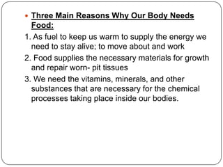  Three Main Reasons Why Our Body Needs
Food:
1. As fuel to keep us warm to supply the energy we
need to stay alive; to move about and work
2. Food supplies the necessary materials for growth
and repair worn- pit tissues
3. We need the vitamins, minerals, and other
substances that are necessary for the chemical
processes taking place inside our bodies.
 