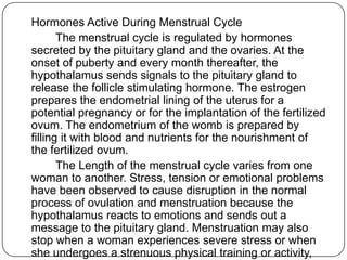 Hormones Active During Menstrual Cycle
The menstrual cycle is regulated by hormones
secreted by the pituitary gland and the ovaries. At the
onset of puberty and every month thereafter, the
hypothalamus sends signals to the pituitary gland to
release the follicle stimulating hormone. The estrogen
prepares the endometrial lining of the uterus for a
potential pregnancy or for the implantation of the fertilized
ovum. The endometrium of the womb is prepared by
filling it with blood and nutrients for the nourishment of
the fertilized ovum.
The Length of the menstrual cycle varies from one
woman to another. Stress, tension or emotional problems
have been observed to cause disruption in the normal
process of ovulation and menstruation because the
hypothalamus reacts to emotions and sends out a
message to the pituitary gland. Menstruation may also
stop when a woman experiences severe stress or when
she undergoes a strenuous physical training or activity,
 