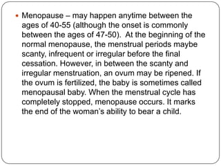  Menopause – may happen anytime between the
ages of 40-55 (although the onset is commonly
between the ages of 47-50). At the beginning of the
normal menopause, the menstrual periods maybe
scanty, infrequent or irregular before the final
cessation. However, in between the scanty and
irregular menstruation, an ovum may be ripened. If
the ovum is fertilized, the baby is sometimes called
menopausal baby. When the menstrual cycle has
completely stopped, menopause occurs. It marks
the end of the woman‟s ability to bear a child.
 