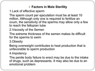  Factors in Male Sterility
1.Lack of effective sperm
The sperm count per ejaculation must be at least 10
million. Although only one is required to fertilize an
ovum, the sensitivity of the sperms may allow only a few
to reach the fallopian tube
2.Viscosity of the Semen
The extreme thickness of the semen makes its difficult
for the sperms to swim
3.Obesity
Being overweight contributes to heat production that is
unfavorable to sperm production
4.Impotency
The penile body failure to erect may be due to the intake
of drugs, such as depressants. It may also be due to an
emotional problem
 