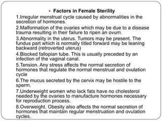  Factors in Female Sterility
1.Irregular menstrual cycle caused by abnormalities in the
secretion of hormones.
2.Malformation of the ovaries which may be due to a disease
trauma resulting in their failure to ripen an ovum.
3.Abnormality in the uterus. Tumors may be present. The
fundus part which is normally titled forward may be leaning
backward (retroverted uterus)
4.Blocked fallopian tube. This is usually preceded by an
infection of the vaginal canal.
5.Tension. Any stress affects the normal secretion of
hormones that regulate the normal menstrual and ovulation
cycle
6.The mucus secreted by the cervix may be hostile to the
sperm.
7.Underweight women who lack fats have no cholesterol
needed by the ovaries to manufacture hormones necessary
for reproduction process.
8.Overweight. Obesity also affects the normal secretion of
hormones that maintain regular menstruation and ovulation
cycles.
 
