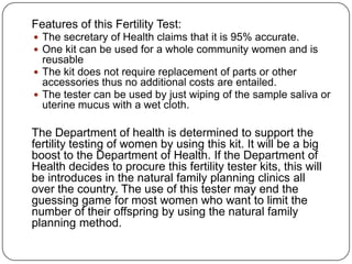 Features of this Fertility Test:
 The secretary of Health claims that it is 95% accurate.
 One kit can be used for a whole community women and is
reusable
 The kit does not require replacement of parts or other
accessories thus no additional costs are entailed.
 The tester can be used by just wiping of the sample saliva or
uterine mucus with a wet cloth.
The Department of health is determined to support the
fertility testing of women by using this kit. It will be a big
boost to the Department of Health. If the Department of
Health decides to procure this fertility tester kits, this will
be introduces in the natural family planning clinics all
over the country. The use of this tester may end the
guessing game for most women who want to limit the
number of their offspring by using the natural family
planning method.
 