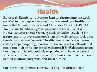 States with Republican governors kept up the pressure last week
on Washington to give the states greater control over health care
under the Patient Protection and Affordable Care Act (PPACA).
Twenty-one Republican governors sent a letter to Health and
Human Services (HHS) Secretary Kathleen Sebelius asking for
greater authority over some provisions of health reform, including
the ability to define "essential" health benefits and set minimum
criteria for participating in insurance exchanges. They threatened
not to run their own state-based exchanges if HHS does not act on
their requests. Sebelius quickly responded with her own letter in
which she reviewed the various options states have to reduce costs
in their Medicaid programs, and she indicated.
Contact with us for more information http://askdrhelen.net/

 