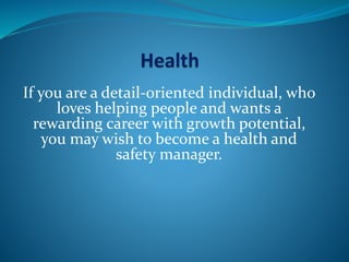 If you are a detail-oriented individual, who
loves helping people and wants a
rewarding career with growth potential,
you may wish to become a health and
safety manager.
 