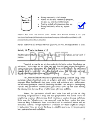 DRAFT
March 24, 2014
19
 Strong community relationships
 Active and positive community programs,
projects and activities for the youth
 Positive attitude which combat drug use
 Strong community advocacy against
drugs
Reference: Risk Factors and Protective Factors. (October 2003). Retrieved November 8, 2013, from
http://www.drugabuse.gov/publications/preventing-drug-abuse-among-children-adolescents/chapter-1-risk-
factors-protective-factors/what-are-risk-factors
Reflect on the risk and protective factors you have just read. Share your ideas in class.
Activity 10: You be the Judge of It!
Read the editorial below and answer the questions on your notebook, answer sheet or
journal.
Though it seems that society is winning in the battle against illegal drug use
and abuse, I believe that we are still a long way from declaring victory in the battle.
Teenagers are still victimized by drug addiction. Everyone complains? But only a few
propose ways to completely stop drug use and abuse. The following are some
suggestions to stop this terrible and frightening habit.
First, the film industry should stop glamorizing drug addiction. Drug addicts
and drug pushers should not come out as heroes and saints in films and television
programs. They should realize that young people look up to these actors and actresses
and what they portray on camera is something that looks cool and good for the young
viewers. The government and the actors’ guild should come up with a law banning
the industry from showing drugs of all forms on television and film.
Second, the government should have strict laws and policies on drug
trafficking and possession of drugs and their paraphernalia. We should follow our
neighboring countries which include death penalties as sanction to drug traffickers.
Right now, the Philippines serve as a drop-off point for drugs coming from other
countries. Drug Laboratories have been discovered in residential houses and old
abandoned factories. Foreign members of syndicates have been caught and charged
by authorities. These are proofs that there is a need to review and revise our present
laws on drug abuse and trafficking.
Protective
Factors
 