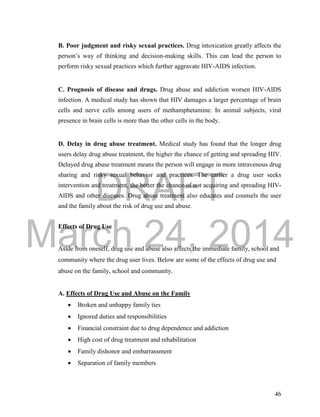 DRAFT
March 24, 2014
46
B. Poor judgment and risky sexual practices. Drug intoxication greatly affects the
person’s way of thinking and decision-making skills. This can lead the person to
perform risky sexual practices which further aggravate HIV-AIDS infection.
C. Prognosis of disease and drugs. Drug abuse and addiction worsen HIV-AIDS
infection. A medical study has shown that HIV damages a larger percentage of brain
cells and nerve cells among users of methamphetamine. In animal subjects, viral
presence in brain cells is more than the other cells in the body.
D. Delay in drug abuse treatment. Medical study has found that the longer drug
users delay drug abuse treatment, the higher the chance of getting and spreading HIV.
Delayed drug abuse treatment means the person will engage in more intravenous drug
sharing and risky sexual behavior and practices. The earlier a drug user seeks
intervention and treatment, the better the chance of not acquiring and spreading HIV-
AIDS and other diseases. Drug abuse treatment also educates and counsels the user
and the family about the risk of drug use and abuse.
Effects of Drug Use
Aside from oneself, drug use and abuse also affects the immediate family, school and
community where the drug user lives. Below are some of the effects of drug use and
abuse on the family, school and community.
A. Effects of Drug Use and Abuse on the Family
 Broken and unhappy family ties
 Ignored duties and responsibilities
 Financial constraint due to drug dependence and addiction
 High cost of drug treatment and rehabilitation
 Family dishonor and embarrassment
 Separation of family members
 