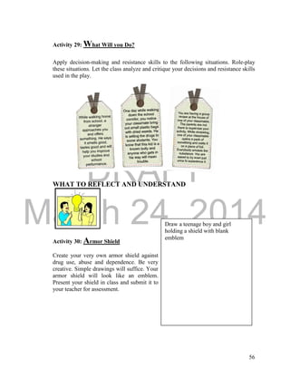 DRAFT
March 24, 2014
56
Activity 29: What Will you Do?
Apply decision-making and resistance skills to the following situations. Role-play
these situations. Let the class analyze and critique your decisions and resistance skills
used in the play.
WHAT TO REFLECT AND UNDERSTAND
Activity 30: Armor Shield
Create your very own armor shield against
drug use, abuse and dependence. Be very
creative. Simple drawings will suffice. Your
armor shield will look like an emblem.
Present your shield in class and submit it to
your teacher for assessment.
Draw a teenage boy and girl
holding a shield with blank
emblem
 