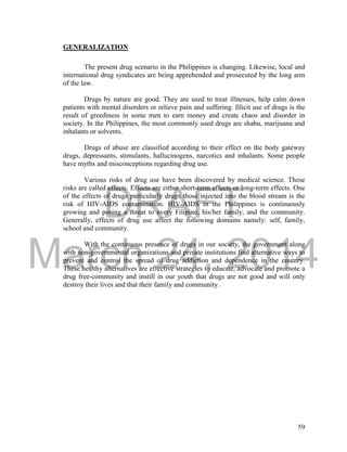 DRAFT
March 24, 2014
59
GENERALIZATION
The present drug scenario in the Philippines is changing. Likewise, local and
international drug syndicates are being apprehended and prosecuted by the long arm
of the law.
Drugs by nature are good. They are used to treat illnesses, help calm down
patients with mental disorders or relieve pain and suffering. Illicit use of drugs is the
result of greediness in some men to earn money and create chaos and disorder in
society. In the Philippines, the most commonly used drugs are shabu, marijuana and
inhalants or solvents.
Drugs of abuse are classified according to their effect on the body gateway
drugs, depressants, stimulants, hallucinogens, narcotics and inhalants. Some people
have myths and misconceptions regarding drug use.
Various risks of drug use have been discovered by medical science. These
risks are called effects. Effects are either short-term effects or long-term effects. One
of the effects of drugs particularly drugs those injected into the blood stream is the
risk of HIV-AIDS contamination. HIV-AIDS in the Philippines is continuously
growing and posing a threat to every Filipino, his/her family, and the community.
Generally, effects of drug use affect the following domains namely: self, family,
school and community.
With the continuous presence of drugs in our society, the government along
with non-governmental organizations and private institutions find alternative ways to
prevent and control the spread of drug addiction and dependence in the country.
These healthy alternatives are effective strategies to educate, advocate and promote a
drug free-community and instill in our youth that drugs are not good and will only
destroy their lives and that their family and community.
 