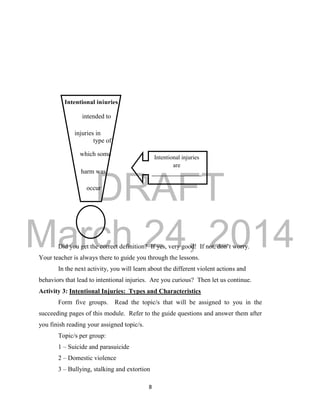 DRAFT
March 24, 2014
8
Did you get the correct definition? If yes, very good! If not, don’t worry.
Your teacher is always there to guide you through the lessons.
In the next activity, you will learn about the different violent actions and
behaviors that lead to intentional injuries. Are you curious? Then let us continue.
Activity 3: Intentional Injuries: Types and Characteristics
Form five groups. Read the topic/s that will be assigned to you in the
succeeding pages of this module. Refer to the guide questions and answer them after
you finish reading your assigned topic/s.
Topic/s per group:
1 – Suicide and parasuicide
2 – Domestic violence
3 – Bullying, stalking and extortion
Intentional injuries
are
_________________
_________________
_________________
_________________
__________
Intentional injuries
are…
injuries in
which some
harm was
intended to
type of
occur
 