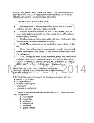 DRAFT
March 24, 2014
Source: Tan, Galvez, et.al. (2009).The Health Curriculum in Philippine
Basic Education. Vol. 2: A Resource Book for Teachers. Quezon City:
UNACOM, Social and Human Sciences Committee
Here’s more for your memory bank!
 Garbage refers to leftover vegetables, animal, fish and other food
materials from the kitchen and establishments.
 Rubbish are waste materials such as bottles, broken glass, tin
cans, waste papers, discarded porcelain wares, pieces of metal and
other wrapping materials.
 Dead animals are lifeless dogs, cats, rats, pigs, chicken and other
animals which die from diseases or accidents.
 Stable Manure includes animal wastes from barns, stables or the
like.
 Street Night soil consists of human waste, normally wrapped and
thrown into sidewalks and streets. It also includes human waste from
the pail system.
 Yard Cuttings are those leaves, branches, grass, and other similar
materials made during cleaning of gardens and typhoon aftermaths.
Source: Gonzales, C., Lacia G., Poquiz, ML., Bulanandi, S., Callo, F.
(2008) MAPEH in Action III. Philippines: Rex Book Store
Waste Disposal is the proper disposal of a discarded or
discharged material in accordance with local environmental
guidelines or laws.
Solid Waste Management refers to the discipline associated with the:
 control of generation
 storage collection
 transfer and transport
 processing
 disposal of solid waste
The preceding definition of solid waste states in accordance with the
best principles of:
 public health
 economics
 engineering
 conservation
 aesthetics
 public attitude
 