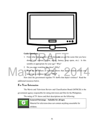 DRAFT
March 24, 2014
31
Guide Questions:
1. From what type or genre of TV show did you get the scene that you have
drawn? (i.e. cartoon, sitcom, action, fantasy, soap opera, etc.) Is this
suitable or appropriate for your age? Why?
2. Do you enjoy watching this show? Why?
3. What are the effects of watching shows that depict violent actions and
behaviors to children like you? Why?
How does the government regulate TV shows that depict violence? Read the
additional resources below.
For Your Information
The Movie and Television Review and Classification Board (MTRCB) is the
government agency responsible for rating television and film for the Philippines.
The rating of TV shows and their descriptions are the following:
General Patronage – Suitable for all ages.
Material for television does not contain anything unsuitable for
children.
 