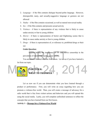 DRAFT
March 24, 2014
33
2. Language – if the film contains dialogue beyond polite language. However,
disrespectful, nasty, and sexually-suggestive language or gestures are not
allowed
3. Nudity – if the film contains occasional, as well as natural non-sexual nudity
4. Sex – if the film contains and presents sexual activity
5. Violence – if there is representation of any violence that is likely to cause
undue anxiety or fear to young children
6. Horror – if there is representation of horror and frightening scenes that is
likely to cause undue anxiety or fear to young children
7. Drugs – if there is representation of, or reference to, prohibited drugs or their
use
Guide Question:
Explain briefly the importance of TV and movie censorship in the
prevention of intentional injuries in our society.
You are almost finished with the first lesson. Let us see if you have learned a
lot from our topic.
PART FOUR:
WHAT TO TRANSFER
Let us now see if you can demonstrate what you have learned through a
product or performance. First, you will write an essay regarding how you can
promote a violence-free world. Then, you will create a message of advocacy for a
safer world that is free from violent actions and behaviors and you will spread this
using the social media. Lastly, you will complete unfinished sentences to reflect the
concepts that you have learned from our first lesson.
Activity 1 – Message for a Violence-Free World
 