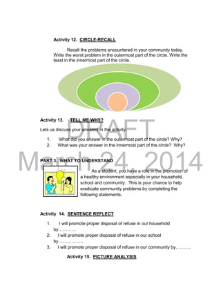 DRAFT
March 24, 2014
Activity 12. CIRCLE-RECALL
Recall the problems encountered in your community today.
Write the worst problem in the outermost part of the circle. Write the
least in the innermost part of the circle.
Activity 13. TELL ME WHY?
Lets us discuss your answers in the activity:
1. What did you answer in the outermost part of the circle? Why?
2. What was your answer in the innermost part of the circle? Why?
PART 3. WHAT TO UNDERSTAND
As a student, you have a role in the promotion of
a healthy environment especially in your household,
school and community. This is your chance to help
eradicate community problems by completing the
following statements.
Activity 14. SENTENCE REFLECT
1. I will promote proper disposal of refuse in our household
by…………
2. I will promote proper disposal of refuse in our school
by……………..
3. I will promote proper disposal of refuse in our community by……….
Activity 15. PICTURE ANALYSIS
 