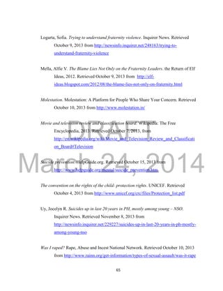 DRAFT
March 24, 2014
65
Logarta, Sofia. Trying to understand fraternity violence. Inquirer News. Retrieved
October 9, 2013 from http://newsinfo.inquirer.net/248163/trying-to-
understand-fraternity-violence
Mella, Alfie V. The Blame Lies Not Only on the Fraternity Leaders. the Return of Elf
Ideas, 2012. Retrieved October 9, 2013 from http://elf-
ideas.blogspot.com/2012/08/the-blame-lies-not-only-on-fraternity.html
Molestation. Molestation: A Platform for People Who Share Your Concern. Retrieved
October 10, 2013 from http://www.molestation.in/
Movie and television review and classification board. Wikipedia: The Free
Encyclopedia, 2013. Retrieved October 7, 2013, from
http://en.wikipedia.org/wiki/Movie_and_Television_Review_and_Classificati
on_Board#Television
Suicide prevention. HelpGuide.org. Retrieved October 15, 2013 from
http://www.helpguide.org/mental/suicide_prevention.htm
The convention on the rights of the child: protection rights. UNICEF. Retrieved
October 4, 2013 from http://www.unicef.org/crc/files/Protection_list.pdf
Uy, Jocelyn R. Suicides up in last 20 years in PH, mostly among young – NSO.
Inquirer News. Retrieved November 8, 2013 from
http://newsinfo.inquirer.net/229227/suicides-up-in-last-20-years-in-ph-mostly-
among-young-nso
Was I raped? Rape, Abuse and Incest National Network. Retrieved October 10, 2013
from http://www.rainn.org/get-information/types-of-sexual-assault/was-it-rape
 