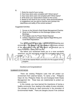 DRAFT
March 24, 2014
B.
1. Study the result of your survey.
2. How many items were complied with? Which items?
3. How many items were not complied with? Which items?
4. Write down your observations based on the survey.
5. Based on the result of your survey, what recommendations
or suggestions can you give to improve and maintain the
cleanliness and safety of the school canteen?
Suggested Activities:
1. Survey on the School’s Solid Waste Management Practice
2. Study on the Problems on the Drainage System of the
Barangay
3. Promulgate Laws for Proper Waste Disposal
4. Initiate a Signature Campaign Against Illegal Mining and
Coral Reef Degradation.
Your action plan will detail your involvement in protecting your
environment. The safety of the community is the primary concern
of the government, thus, the next lesson will introduce you to
Injury Prevention, Safety and First Aid.
But before your excitement leads you to a more wonderful
adventure, you are required to answer the summative test of this
quarter.
Link to the nearest NGO’s and GO’s for the support of this
program
Goodluck and Congratulations!
SUMMARY/SYNTHESIS
There are existing Philippine Laws that will protect our
environment from external factors. To name a few: Philippine
Clean Air Act, Philippine Water Act and Ecological Solid Waste
Management Act. These laws are implemented to protect our
environment.
In this module, you have learned the importance of having a
healthy community, thus, leading to the safety of every individual.
The concept of having an ideal community in the promotion of
Environmental Health. There are dangers around if we continue
 