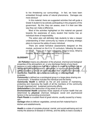DRAFT
March 24, 2014
to live threatening our surroundings. In fact, we have been
embedded through series of natural phenomena. Damages are
more obvious!
In this material, there are suggested activities that will guide a
Grade 9 student to be actively participating in the programs of the
government. By this, they can assess, even if in their own little
way they can make a difference.
Most of the activities highlighted on this material are geared
towards the awareness of every student that he/she has an
individual share of responsibility.
The action plan will definitely help students to take a deeper
understanding of their community by means of drawing strategic
plans to improve the safety of every individual.
There are varied formative assessments designed on this
module, anchored on the K to 12 curriculum, following the areas
on KPUP. There are 4 major categories: What to know, What to
Process, What to Understand and What to Transfer.
GLOSSARY
Air Pollution means any alteration of the physical, chemical and biological
properties of the atmospheric air, or any discharge thereto of any liquid,
gaseous or solid substances that will or is likely to create or to render the air
resources of the country harmful, detrimental, or injurious to public health,
safety or welfare or which will adversely affect their utilization for domestic,
commercial, industrial, agricultural, recreational, or other legitimate
purposes.
Community is defined as a sociological group in a large place sharing one
environment. It therefore includes the individual and the family.
Community Health is defined as the art and science of maintaining,
protecting and improving the health of all the members of the community
through organized and sustained community efforts.
Deforestation is the destruction of big areas of our forests
Environmental Health comprises those aspects of human health that are
determined by physical, chemical, biological, social and psychosocial
factors in the surrounding environment.
Flash Floods is a sudden flood of great volume, usually caused by a heavy
rain.
Garbage refers to leftover vegetables, animal and fish material food in
kitchen and establishments.
Health is a state of complete physical, mental, and social well-being and not
merely the absence of disease or infirmity, and the ability to lead a socially a
 