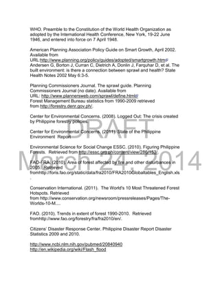 DRAFT
March 24, 2014
WHO. Preamble to the Constitution of the World Health Organization as
adopted by the International Health Conference, New York, 19-22 June
1946, and entered into force on 7 April 1948.
American Planning Association Policy Guide on Smart Growth, April 2002.
Available from
URL:http://www.planning.org/policy/guides/adopted/smartgrowth.htm
Andersen G, Borton J, Curran C, Dietrich A, Donlin J, Farquhar D, et al. The
built environment: is there a connection between sprawl and health? State
Health Notes 2002 May 6:3-5.
Planning Commissioners Journal. The sprawl guide. Planning
Commissioners Journal (no date). Available from
URL: http://www.plannersweb.com/sprawl/define.html
Forest Management Bureau statistics from 1990-2009 retrieved
from http://forestry.denr.gov.ph/.
Center for Environmental Concerns. (2008). Logged Out: The crisis created
by Philippine forestry policies.
Center for Environmental Concerns. (2011). State of the Philippine
Environment Report
Environmental Science for Social Change ESSC. (2010). Figuring Philippine
Forests. Retrieved from http://essc.org.ph/content/view/286/153/.
FAO-FRA. (2010). Area of forest affected by fire and other disturbances in
2005. Retrieved
fromhttp://foris.fao.org/static/data/fra2010/FRA2010Globaltables_English.xls
.
Conservation International. (2011). The World's 10 Most Threatened Forest
Hotspots. Retrieved
from http://www.conservation.org/newsroom/pressreleases/Pages/The-
Worlds-10-M....
FAO. (2010). Trends in extent of forest 1990-2010. Retrieved
fromhttp://www.fao.org/forestry/fra/fra2010/en/.
Citizens’ Disaster Response Center. Philippine Disaster Report Disaster
Statistics 2009 and 2010.
http://www.ncbi.nlm.nih.gov/pubmed/20840940
http://en.wikipedia.org/wiki/Flash_flood
 