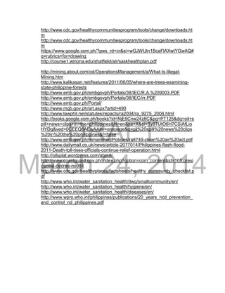 DRAFT
March 24, 2014
http://www.cdc.gov/healthycommunitiesprogram/tools/change/downloads.ht
m
http://www.cdc.gov/healthycommunitiesprogram/tools/change/downloads.ht
m
https://www.google.com.ph/?gws_rd=cr&ei=wGJWUtn1BcaFlAXwtYGwAQ#
q=rubrics+for+drawing
http://course1.winona.edu/shatfield/air/saskhealthplan.pdf
http://mining.about.com/od/OperationsManagement/a/What-Is-Illegal-
Mining.htm
http://www.kalikasan.net/features/2011/06/05/where-are-trees-examining-
state-philippine-forests
http://www.emb.gov.ph/embgovph/Portals/38/IEC/R.A.%209003.PDF
http://www.emb.gov.ph/embgovph/Portals/38/IEC/irr.PDF
http://www.emb.gov.ph/Portal/
http://www.mgb.gov.ph/art.aspx?artid=490
http://www.lawphil.net/statutes/repacts/ra2004/ra_9275_2004.html
http://books.google.com.ph/books?id=NjE9Cnw24z8C&pg=PT125&dq=oil+s
pill+news+clips+in+the+philippines&hl=en&sa=X&ei=Ty97UtO6H7CSiAfLio
HYDg&ved=0CEEQ6AEwAA#v=onepage&q=oil%20spill%20news%20clips
%20in%20the%20philippines&f=false
http://www.emb.gov.ph/mmairshed/Policies/ra8749-clean%20air%20act.pdf
http://www.dailymail.co.uk/news/article-2077014/Philippines-flash-flood-
2011-Death-toll-rises-officials-continue-relief-operation.html
http://oilsplat.wordpress.com/about/
http://www.coastguard.gov.ph/index.php?option=com_content&id=105:presi
dential-decree-no984
http://www.cdc.gov/healthyplaces/factsheets/healthy_community_checklist.p
df
http://www.who.int/water_sanitation_health/dwq/smallcommunity/en/
http://www.who.int/water_sanitation_health/hygiene/en/
http://www.who.int/water_sanitation_health/diseases/en/
http://www.wpro.who.int/philippines/publications/20_years_ncd_prevention_
and_control_nd_philippines.pdf
 