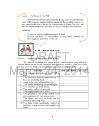 DRAFT
March 24, 2014
7
PART I - WHAT TO KNOW
Activity 1 – “Emergency! Emergency! What will I do?”
The class will be divided into groups with 4-5 members. Each group will pick a
situation and do the necessary, immediate and appropriate action. If done individually,
you may also write down your immediate action to the following situations:
Situation Immediate Action to be Taken
1. Your younger sister cuts her finger with a
knife.
2. Your friend falls down the stairs from the 2nd
floor and can hardly stand.
3. A man in the street is bumped by a car.
4. Your mother accidentally touches a hot pan.
5. Your classmate has drunk poison.
6. Your teacher suffers a heart attack
7. Your neighbor experiences stroke
8. Your grandfather slips in the comfort room
and cannot move his right arm anymore.
9. Your cousin who does not know how to
swim falls into a deep river.
10. Your baby brother accidentally swallows a
small part of a car toy and it gets stuck in his
throat.
Lesson 1 – The Basics of First Aid
Welcome to your first safety adventure! Today, you will learn about the
basics of First Aid, its meaning and importance. At the end of this lesson, you
are expected to be able to discuss the characteristics of a good first aider, and
the roles, responsibilities and principles of first aid. Start your adventure now!
Objectives:
1. Explain the meaning and importance of first aid
2. Develop the sense of responsibility to help others through the
knowledge and application of first aid
 