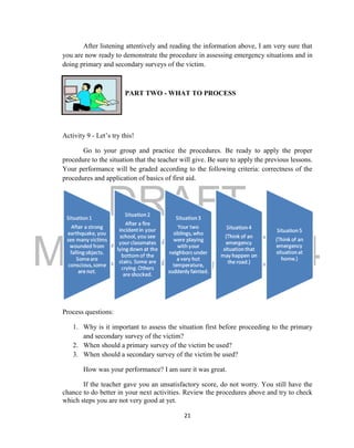 DRAFT
March 24, 2014
21
After listening attentively and reading the information above, I am very sure that
you are now ready to demonstrate the procedure in assessing emergency situations and in
doing primary and secondary surveys of the victim.
PART TWO - WHAT TO PROCESS
Activity 9 - Let’s try this!
Go to your group and practice the procedures. Be ready to apply the proper
procedure to the situation that the teacher will give. Be sure to apply the previous lessons.
Your performance will be graded according to the following criteria: correctness of the
procedures and application of basics of first aid.
Process questions:
1. Why is it important to assess the situation first before proceeding to the primary
and secondary survey of the victim?
2. When should a primary survey of the victim be used?
3. When should a secondary survey of the victim be used?
How was your performance? I am sure it was great.
If the teacher gave you an unsatisfactory score, do not worry. You still have the
chance to do better in your next activities. Review the procedures above and try to check
which steps you are not very good at yet.
 