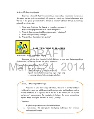DRAFT
March 24, 2014
23
Activity 12– Learning Outside
Interview a bonafide Red Cross member, a para-medical practitioner like a nurse,
first aider, rescuer, health professional, life guard or a physician. Gather information with
the use of the guide questions below. Present a summary of facts through a pamphlet,
editorial, newsletter, etc.
1. What is the first thing that they do in case of an emergency?
2. How do they prepare themselves for an emergency?
3. What do they consider in addressing emergency situations?
4. What trainings did they undergo?
5. Why did they choose their profession?
PART FOUR - WHAT TO TRANSFER
Activity 13 – Music is Good for Health
Compose a 4-line jazz chant in English, Filipino or your own dialect describing
the importance of having first aid and safety awareness.
Criteria: Relevance and Stage Performance
Example : First Aid ay kailangan
Upang emergency ay ating matugunan
Ngunit mas makakabuting, mag- ingat- ingat lang
Iwasan ang sakuna, katawan ay protektahan.
Lesson 3 – Dressing and Bandages
Welcome to your third safety adventure. This will be another and new
exciting trip where you will learn the different dressing and bandages used on
wounds and burns. It is expected that at the end of this lesson, you can explain
and properly demonstrates the bandaging techniques for some unintentional
injuries. Good luck again and have a “safety” journey!
Objectives:
1. Explain the purpose of dressing and bandages
2. Demonstrate the appropriate bandaging techniques for common
unintentional injuries
 