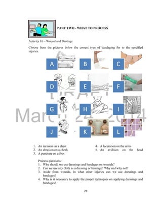 DRAFT
March 24, 2014
29
PART TWO - WHAT TO PROCESS
Activity 16 – Wound and Bandage
Choose from the pictures below the correct type of bandaging for to the specified
injuries.
1. An incision on a chest
2. An abrasion on a cheek
3. A puncture on a foot
4. A laceration on the arms
5. An avulsion on the head
Process questions:
1. Why should we use dressings and bandages on wounds?
2. Can we use any cloth as a dressing or bandage? Why and why not?
3. Aside from wounds, in what other injuries can we use dressings and
bandages?
4. Why is it necessary to apply the proper techniques on applying dressings and
bandages?
 