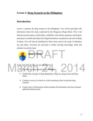 DRAFT
March 24, 2014
6
Lesson 1: Drug Scenario in the Philippines
Introduction
Lesson 1 presents the drug scenario in the Philippines. You will be provided with
information about the study conducted by the Dangerous Drugs Board. This is the
lead government agency which plans, establishes and initiates programs and projects
necessary to combat and reduce the illegal distribution, manufacture and sale of drugs
of abuse. You will also be introduced to basic terms used in the study of substance
use and abuse. Activities are provided to further develop knowledge, skills and
attitudes toward the topic.
OBJECTIVES
At the end of the lesson, you are expected to:
 Describe the drug scenario in the Philippines
 Explain the concepts of drug dependence, drug use, drug misuse and drug
abuse
 Conduct a survey in school or in the community about its present drug
scenario
 Create a box of information which includes all information who have learned,
gathered and processed
 