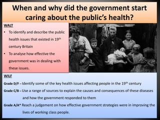 When and why did the government start 
caring about the public’s health? 
WALT 
• To identify and describe the public 
health issues that existed in 19th 
century Britain 
• To analyse how effective the 
government was in dealing with 
these issues. 
WILF 
Grade D/F – Identify some of the key health issues affecting people in the 19th century 
Grade C/B – Use a range of sources to explain the causes and consequences of these diseases 
and how the government responded to them 
Grade A/A* Reach a judgement on how effective government strategies were in improving the 
lives of working class people. 
 
