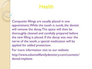 Health 
Composite fillings are usually placed in one 
appointment. While the tooth is numb, the dentist 
will remove the decay. The space will then be 
thoroughly cleaned and carefully prepared before 
the new filling is placed. If the decay was near the 
nerve of the tooth, a special medication will be 
applied for added protection. 
For more information visit to our website: 
http://www.odonnellfamilydentistry.com/cosmetic/ 
dental-implants 
