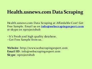 Health.usnews.com Data Scraping at Affordable Cost! Get
Free Sample. Email us on info@webscrapingexpert.com
or skype on nprojectshub
- It’s Fresh and high quality database.
- Get Free Sample from us.
Website: http://www.webscrapingexpert.com
Email ID: info@webscrapingexpert.com
Skype: nprojectshub
 