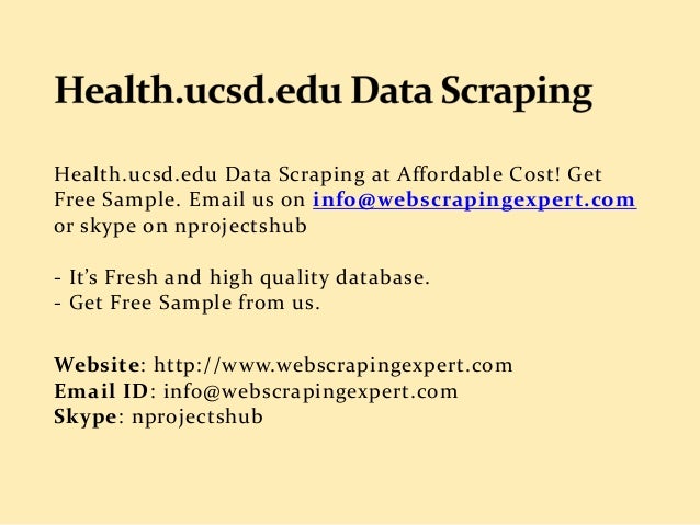 Health.ucsd.edu Data Scraping at Affordable Cost! Get
Free Sample. Email us on info@webscrapingexpert.com
or skype on nprojectshub
- It’s Fresh and high quality database.
- Get Free Sample from us.
Website: http://www.webscrapingexpert.com
Email ID: info@webscrapingexpert.com
Skype: nprojectshub
 