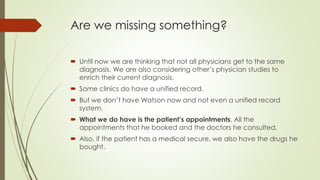 Are we missing something?
 Until now we are thinking that not all physicians get to the same
diagnosis. We are also considering other’s physician studies to
enrich their current diagnosis.
 Some clinics do have a unified record.
 But we don’t have Watson now and not even a unified record
system.
 What we do have is the patient’s appointments. All the
appointments that he booked and the doctors he consulted.
 Also, if the patient has a medical secure, we also have the drugs he
bought.
 