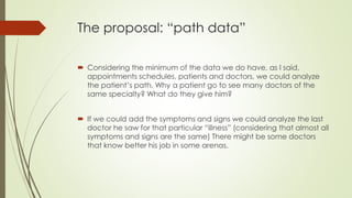 The proposal: “path data”
 Considering the minimum of the data we do have, as I said,
appointments schedules, patients and doctors, we could analyze
the patient’s path. Why a patient go to see many doctors of the
same specialty? What do they give him?
 If we could add the symptoms and signs we could analyze the last
doctor he saw for that particular “illness” (considering that almost all
symptoms and signs are the same) There might be some doctors
that know better his job in some arenas.
 