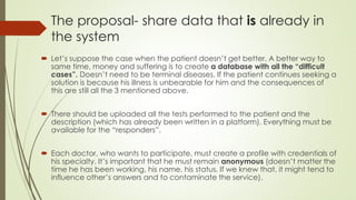 The proposal- share data that is already in
the system
 Let’s suppose the case when the patient doesn’t get better. A better way to
save time, money and suffering is to create a database with all the “difficult
cases”. Doesn’t need to be terminal diseases. If the patient continues seeking a
solution is because his illness is unbearable for him and the consequences of
this are still all the 3 mentioned above.
 There should be uploaded all the tests performed to the patient and the
description (which has already been written in a platform). Everything must be
available for the “responders”.
 Each doctor, who wants to participate, must create a profile with credentials of
his specialty. It’s important that he remains anonymous (doesn’t matter the
time he has been working, his name, his status. If we knew that, it might tend to
influence other’s answers and to contaminate the service).
 