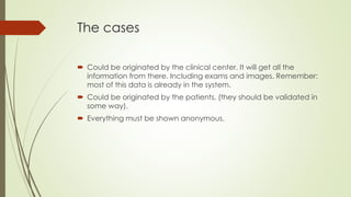 The cases
 Could be originated by the clinical center. It will get all the
information from there. Including exams and images. Remember:
most of this data is already in the system.
 Could be originated by the patients. (they should be validated in
some way).
 Everything must be shown anonymous.
 